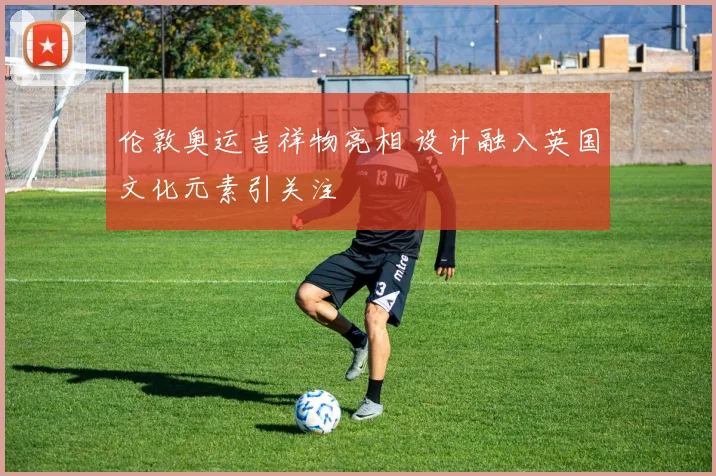 伦敦奥运吉祥物亮相 设计融入英国文化元素引关注