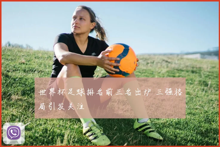世界杯足球排名前三名出炉 三强格局引发关注