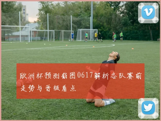 欧洲杯预测截图0617解析各队赛前走势与晋级看点