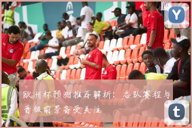 欧洲杯预测推荐解析:各队赛程与晋级前景备受关注