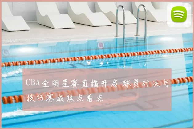 CBA全明星赛直播开启 球员对决与技巧赛成焦点看点