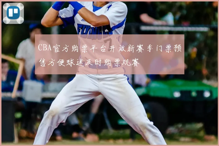 CBA官方购票平台开放新赛季门票预售方便球迷及时购票观赛