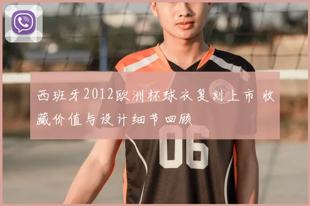 西班牙2012欧洲杯球衣复刻上市 收藏价值与设计细节回顾