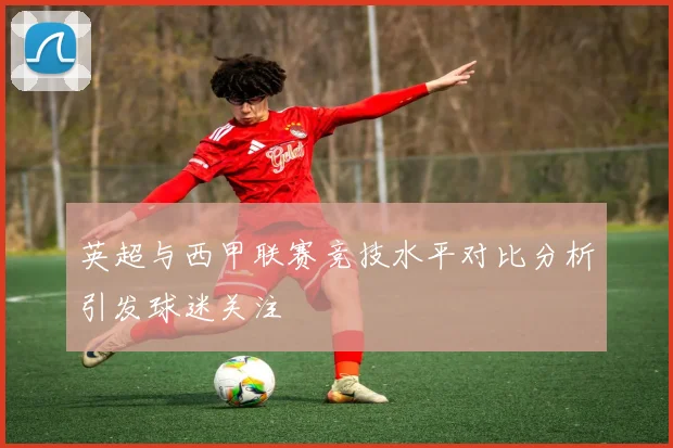 英超与西甲联赛竞技水平对比分析引发球迷关注