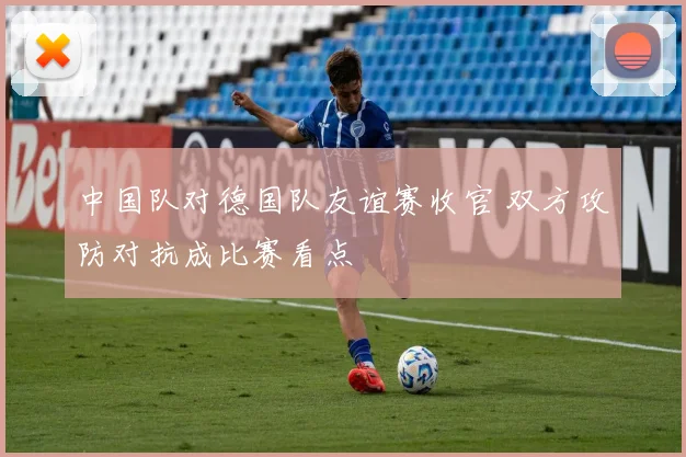 中国队对德国队友谊赛收官 双方攻防对抗成比赛看点
