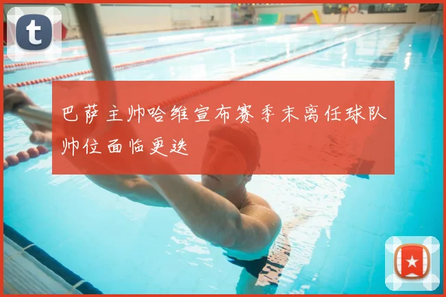 巴萨主帅哈维宣布赛季末离任球队帅位面临更迭