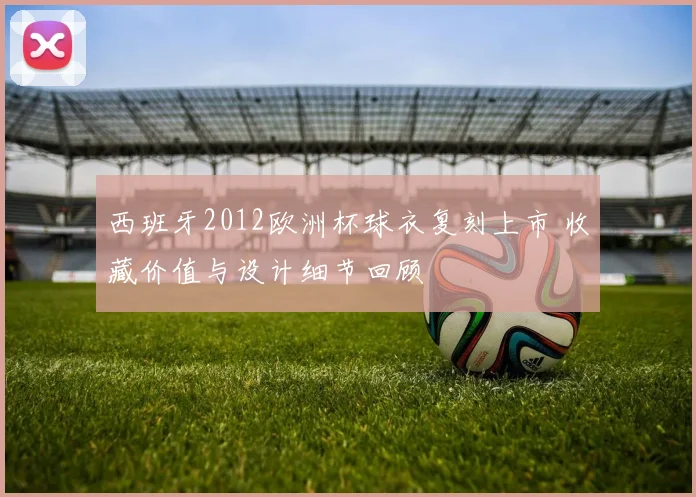 西班牙2012欧洲杯球衣复刻上市 收藏价值与设计细节回顾