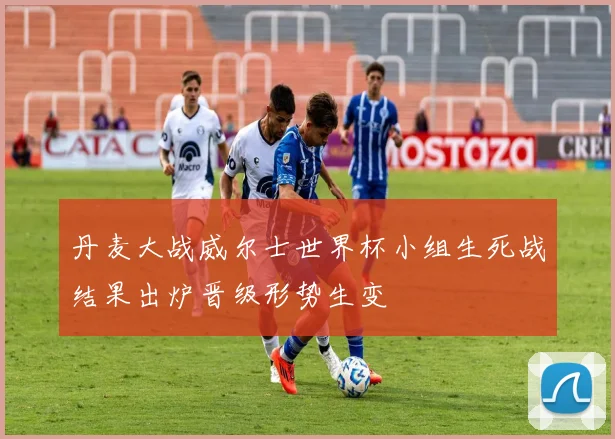 丹麦大战威尔士世界杯小组生死战结果出炉晋级形势生变