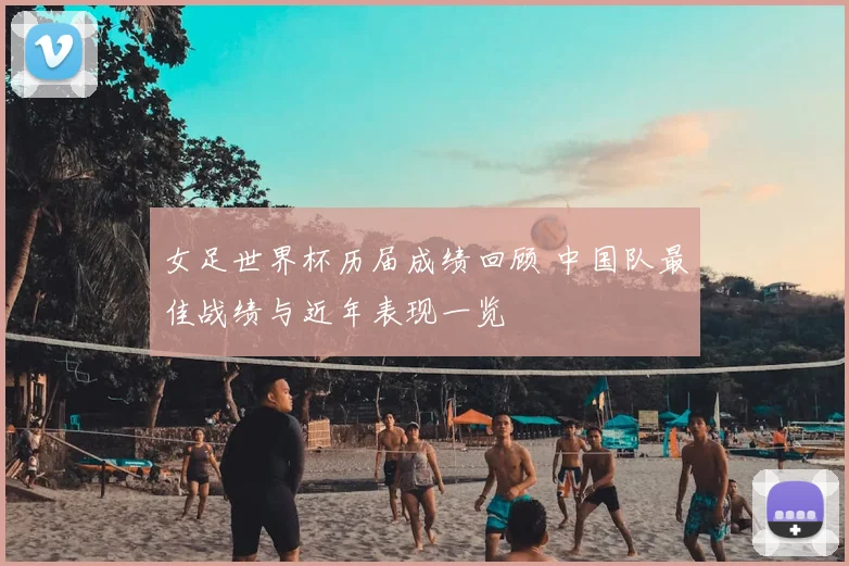 女足世界杯历届成绩回顾 中国队最佳战绩与近年表现一览