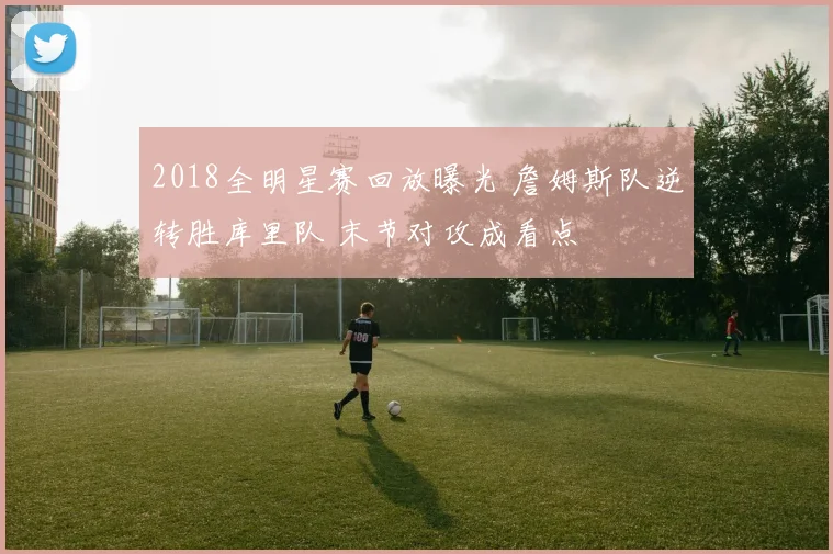 2018全明星赛回放曝光 詹姆斯队逆转胜库里队 末节对攻成看点