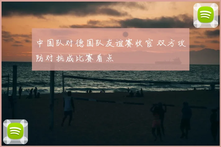中国队对德国队友谊赛收官 双方攻防对抗成比赛看点