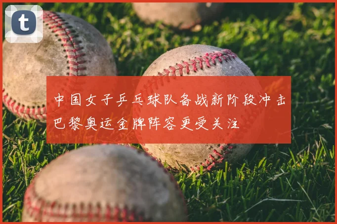 中国女子乒乓球队备战新阶段冲击巴黎奥运金牌阵容更受关注