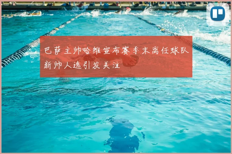 巴萨主帅哈维宣布赛季末离任球队新帅人选引发关注