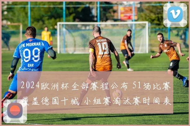 2024欧洲杯全部赛程公布 51场比赛覆盖德国十城 小组赛淘汰赛时间表一览