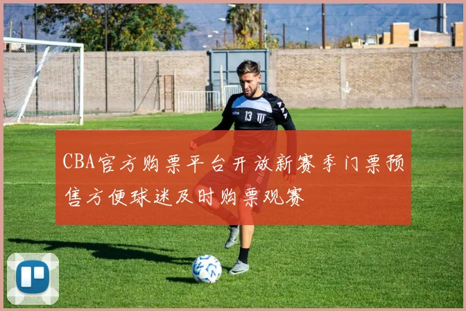 CBA官方购票平台开放新赛季门票预售方便球迷及时购票观赛