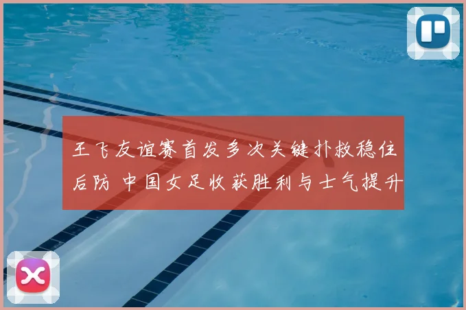 王飞友谊赛首发多次关键扑救稳住后防 中国女足收获胜利与士气提升