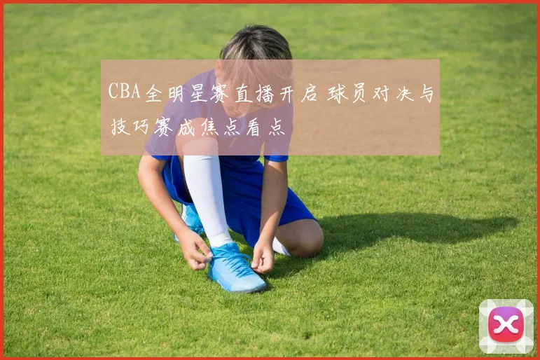 CBA全明星赛直播开启 球员对决与技巧赛成焦点看点