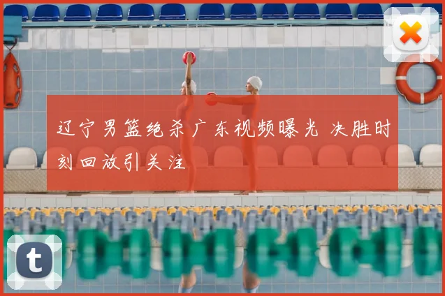 辽宁男篮绝杀广东视频曝光 决胜时刻回放引关注