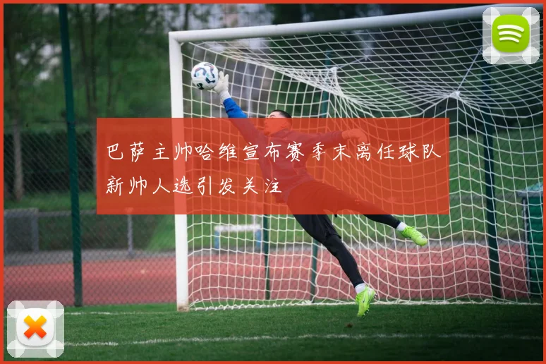 巴萨主帅哈维宣布赛季末离任球队新帅人选引发关注