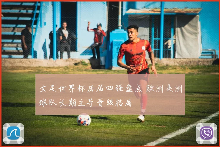 女足世界杯历届四强盘点 欧洲美洲球队长期主导晋级格局