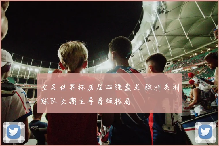 女足世界杯历届四强盘点 欧洲美洲球队长期主导晋级格局